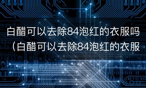 白醋可以去除84泡红的衣服吗（白醋可以去除84泡红的衣服吗泡多长时间）