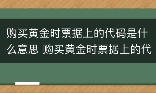 购买黄金时票据上的代码是什么意思 购买黄金时票据上的代码是什么意思啊