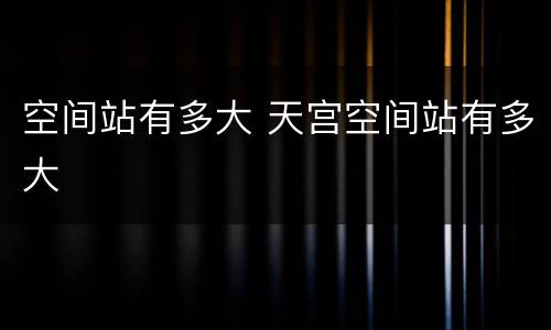 空间站有多大 天宫空间站有多大