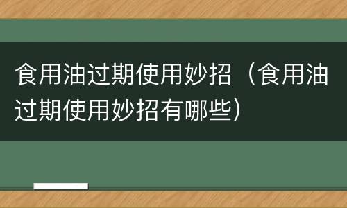 食用油过期使用妙招（食用油过期使用妙招有哪些）