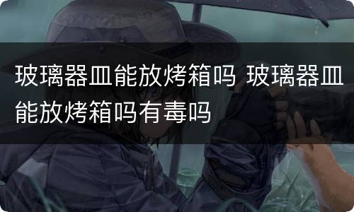 玻璃器皿能放烤箱吗 玻璃器皿能放烤箱吗有毒吗