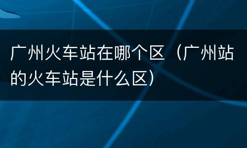 广州火车站在哪个区（广州站的火车站是什么区）