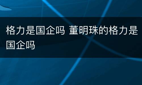 格力是国企吗 董明珠的格力是国企吗