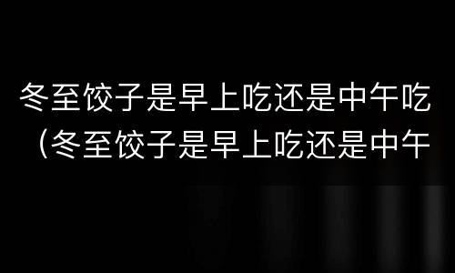 冬至饺子是早上吃还是中午吃（冬至饺子是早上吃还是中午吃呢）