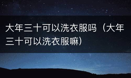 大年三十可以洗衣服吗（大年三十可以洗衣服嘛）