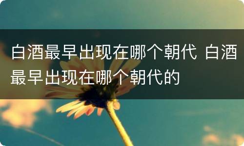 白酒最早出现在哪个朝代 白酒最早出现在哪个朝代的