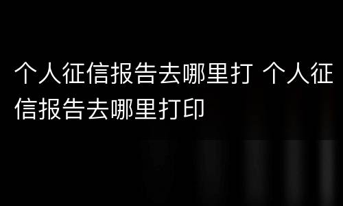 个人征信报告去哪里打 个人征信报告去哪里打印