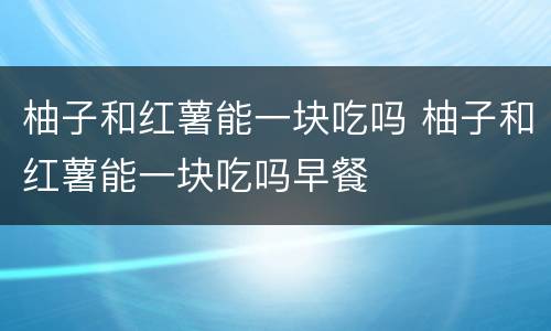 柚子和红薯能一块吃吗 柚子和红薯能一块吃吗早餐