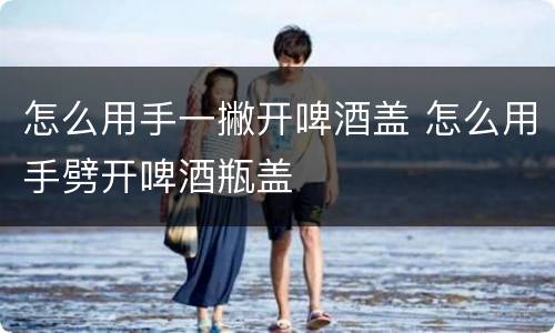怎么用手一撇开啤酒盖 怎么用手劈开啤酒瓶盖
