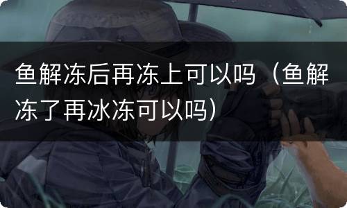 鱼解冻后再冻上可以吗（鱼解冻了再冰冻可以吗）