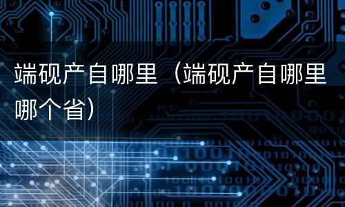 端砚产自哪里（端砚产自哪里哪个省）