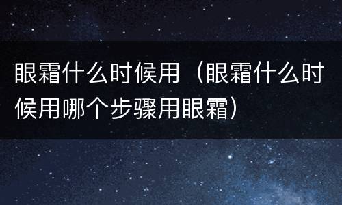 眼霜什么时候用（眼霜什么时候用哪个步骤用眼霜）