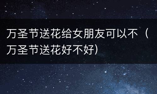 万圣节送花给女朋友可以不（万圣节送花好不好）