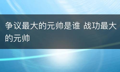 争议最大的元帅是谁 战功最大的元帅