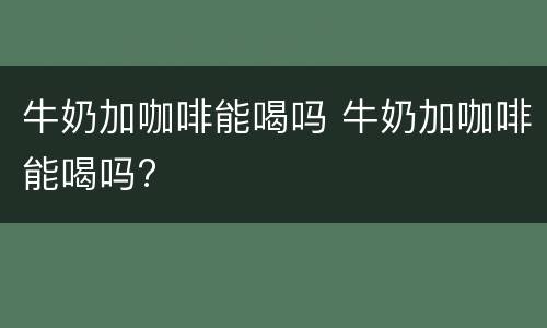 牛奶加咖啡能喝吗 牛奶加咖啡能喝吗?