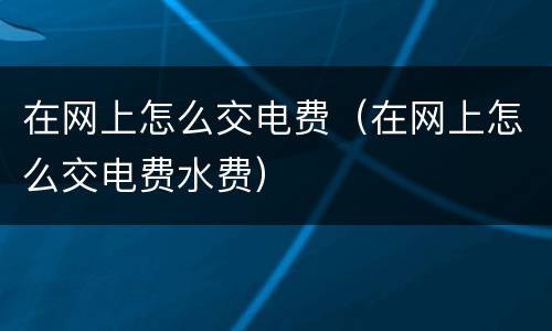 在网上怎么交电费（在网上怎么交电费水费）