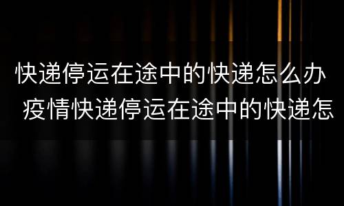快递停运在途中的快递怎么办 疫情快递停运在途中的快递怎么办