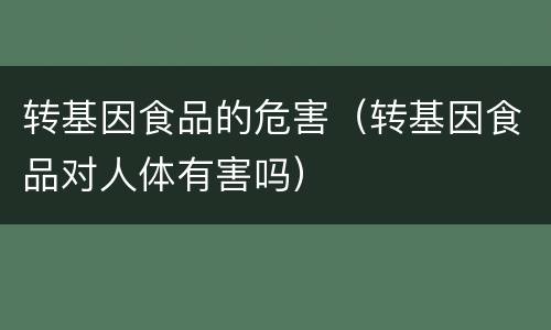 转基因食品的危害（转基因食品对人体有害吗）