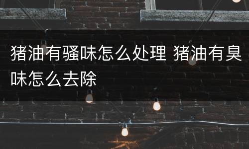 猪油有骚味怎么处理 猪油有臭味怎么去除