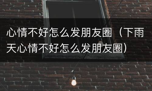 心情不好怎么发朋友圈（下雨天心情不好怎么发朋友圈）