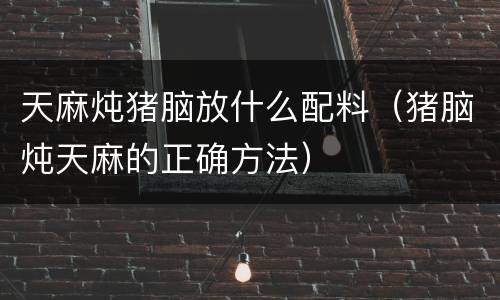 天麻炖猪脑放什么配料（猪脑炖天麻的正确方法）