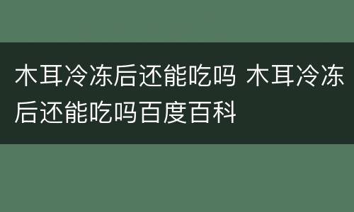 木耳冷冻后还能吃吗 木耳冷冻后还能吃吗百度百科