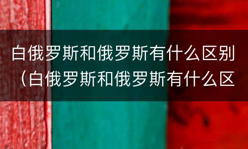 白俄罗斯和俄罗斯有什么区别（白俄罗斯和俄罗斯有什么区别是一个国家吗）