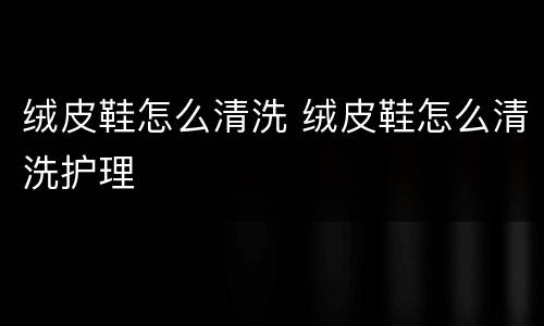 绒皮鞋怎么清洗 绒皮鞋怎么清洗护理