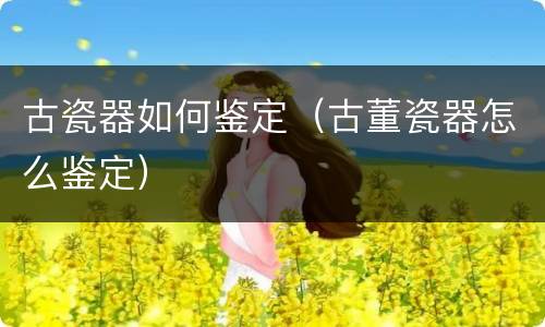 古瓷器如何鉴定（古董瓷器怎么鉴定）