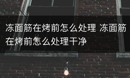 冻面筋在烤前怎么处理 冻面筋在烤前怎么处理干净