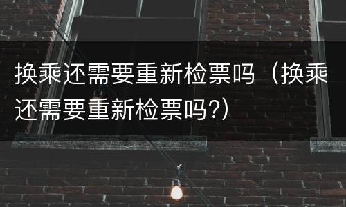 换乘还需要重新检票吗（换乘还需要重新检票吗?）