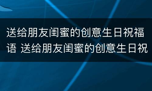 送给朋友闺蜜的创意生日祝福语 送给朋友闺蜜的创意生日祝福语大全