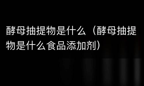 酵母抽提物是什么（酵母抽提物是什么食品添加剂）