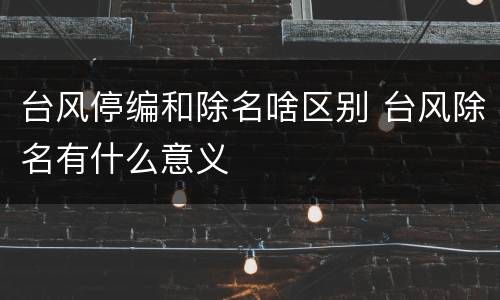 台风停编和除名啥区别 台风除名有什么意义