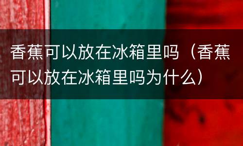 香蕉可以放在冰箱里吗（香蕉可以放在冰箱里吗为什么）