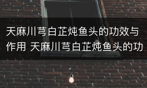 天麻川芎白芷炖鱼头的功效与作用 天麻川芎白芷炖鱼头的功效与作用放酒
