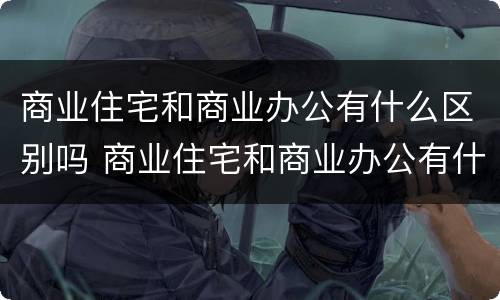 商业住宅和商业办公有什么区别吗 商业住宅和商业办公有什么区别吗知乎