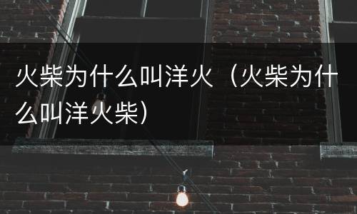 火柴为什么叫洋火（火柴为什么叫洋火柴）