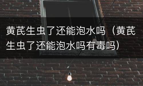 黄芪生虫了还能泡水吗（黄芪生虫了还能泡水吗有毒吗）