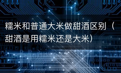 糯米和普通大米做甜酒区别（甜酒是用糯米还是大米）