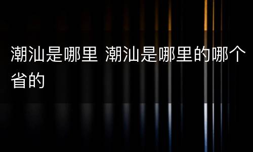 潮汕是哪里 潮汕是哪里的哪个省的