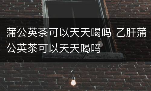 蒲公英茶可以天天喝吗 乙肝蒲公英茶可以天天喝吗