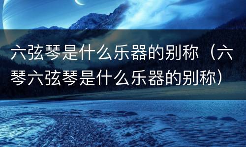 六弦琴是什么乐器的别称（六琴六弦琴是什么乐器的别称）