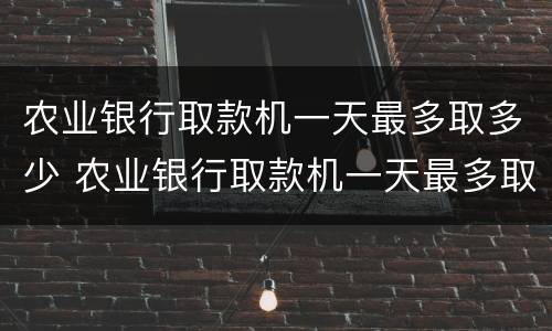农业银行取款机一天最多取多少 农业银行取款机一天最多取多少钱现金