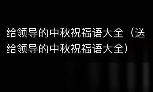 给领导的中秋祝福语大全（送给领导的中秋祝福语大全）