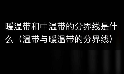 暖温带和中温带的分界线是什么（温带与暖温带的分界线）