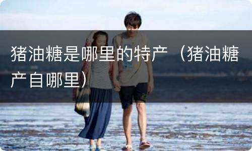 猪油糖是哪里的特产（猪油糖产自哪里）