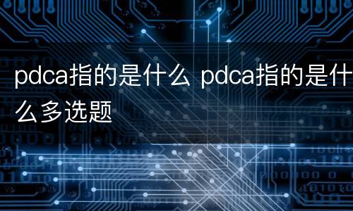 pdca指的是什么 pdca指的是什么多选题