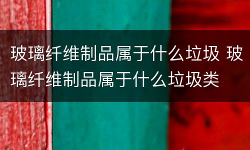 玻璃纤维制品属于什么垃圾 玻璃纤维制品属于什么垃圾类