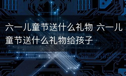 六一儿童节送什么礼物 六一儿童节送什么礼物给孩子